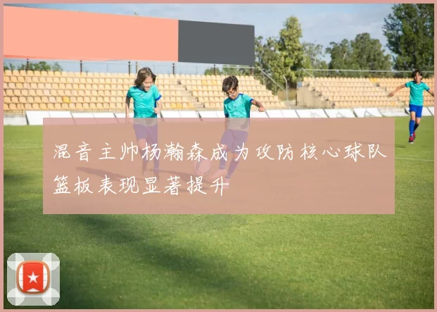 混音主帅杨瀚森成为攻防核心球队篮板表现显著提升