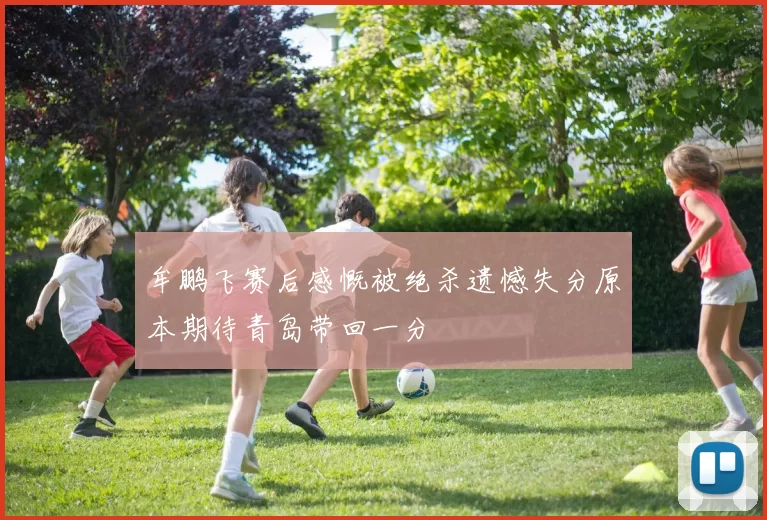 牟鹏飞赛后感慨被绝杀遗憾失分原本期待青岛带回一分