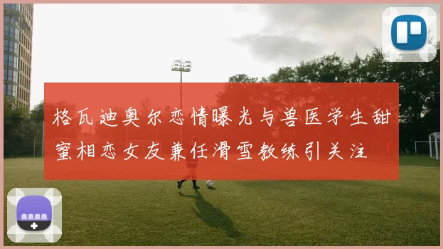 格瓦迪奥尔恋情曝光与兽医学生甜蜜相恋女友兼任滑雪教练引关注