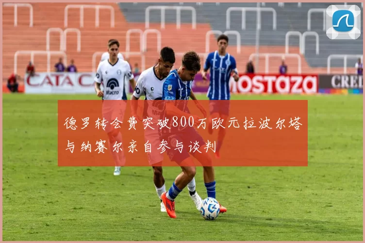 德罗转会费突破800万欧元拉波尔塔与纳赛尔亲自参与谈判