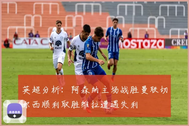 英超分析：阿森纳主场战胜曼联切尔西顺利取胜维拉遭遇失利