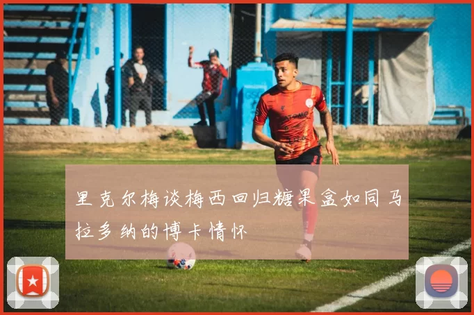 里克尔梅谈梅西回归糖果盒如同马拉多纳的博卡情怀