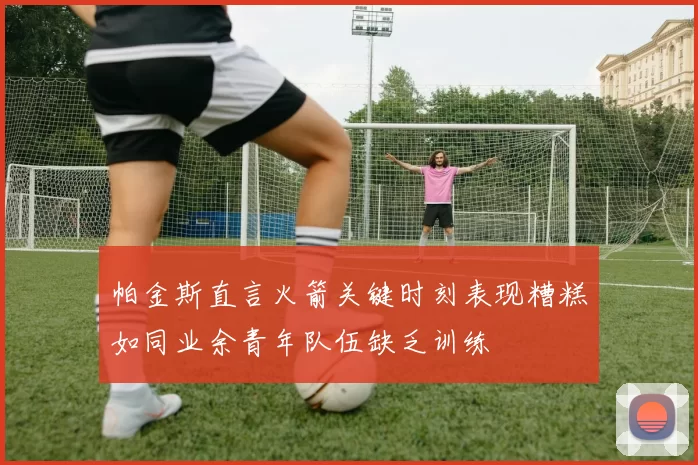 帕金斯直言火箭关键时刻表现糟糕如同业余青年队伍缺乏训练
