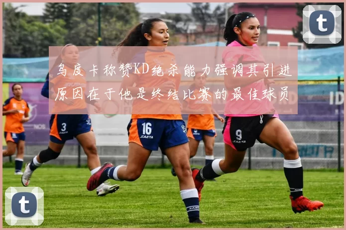 乌度卡称赞KD绝杀能力强调其引进原因在于他是终结比赛的最佳球员