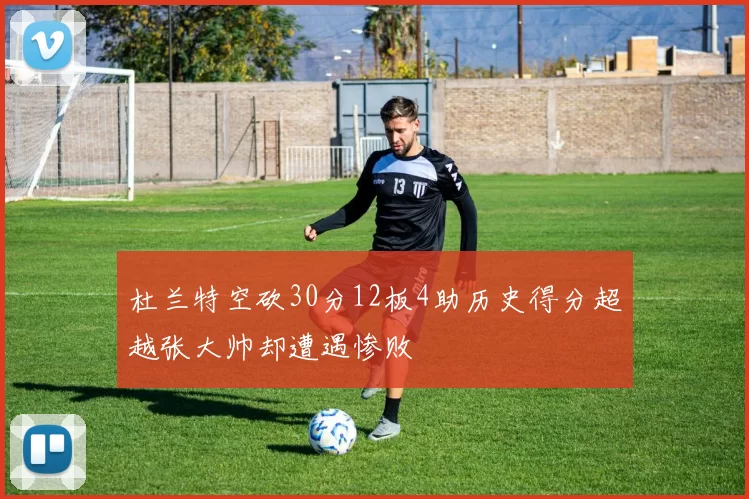 杜兰特空砍30分12板4助历史得分超越张大帅却遭遇惨败