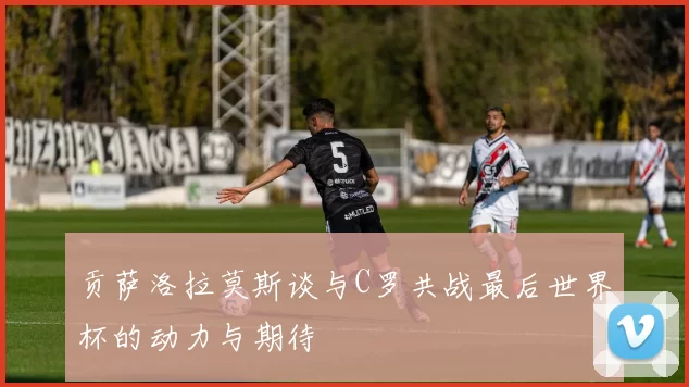 贡萨洛拉莫斯谈与C罗共战最后世界杯的动力与期待