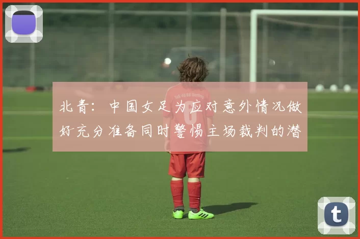 北青：中国女足为应对意外情况做好充分准备同时警惕主场裁判的潜在影响