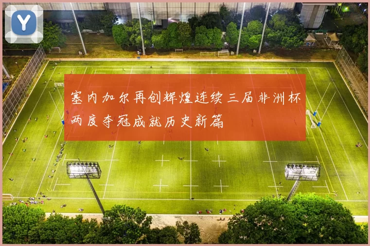 塞内加尔再创辉煌连续三届非洲杯两度夺冠成就历史新篇