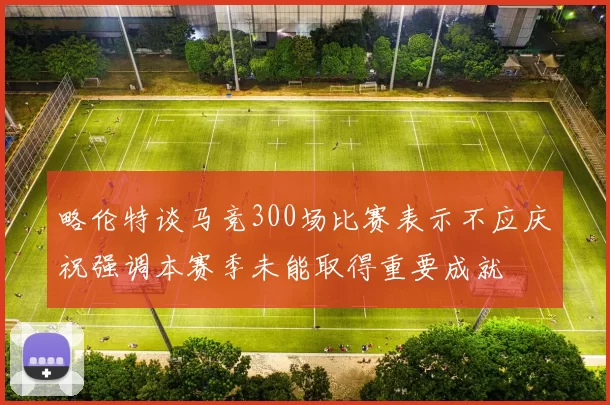略伦特谈马竞300场比赛表示不应庆祝强调本赛季未能取得重要成就