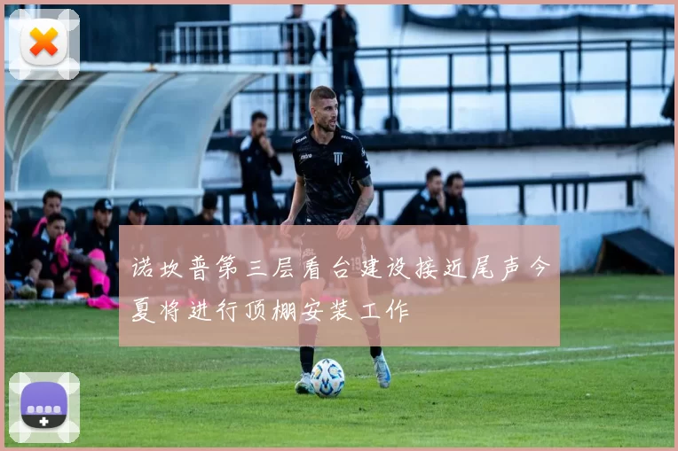 诺坎普第三层看台建设接近尾声今夏将进行顶棚安装工作