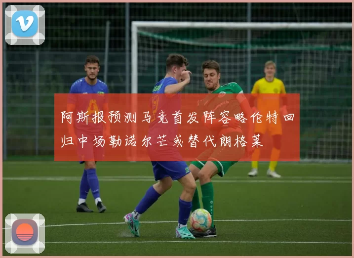阿斯报预测马竞首发阵容略伦特回归中场勒诺尔芒或替代朗格莱